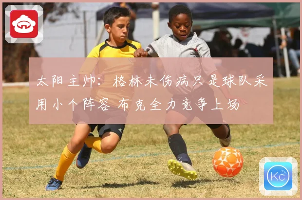 太阳主帅：格林未伤病只是球队采用小个阵容 布克全力竞争上场