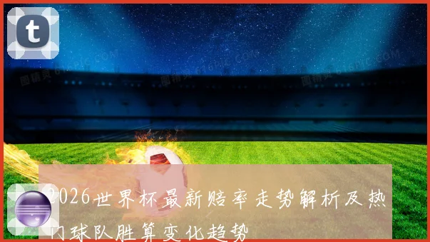 2026世界杯最新赔率走势解析及热门球队胜算变化趋势