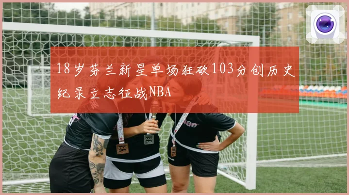 18岁芬兰新星单场狂砍103分创历史纪录立志征战NBA