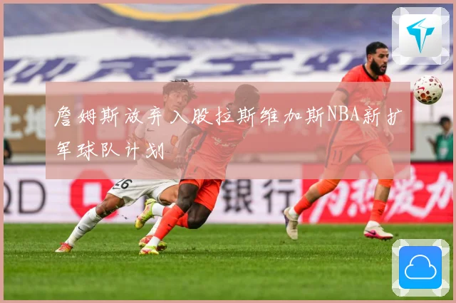 詹姆斯放弃入股拉斯维加斯NBA新扩军球队计划