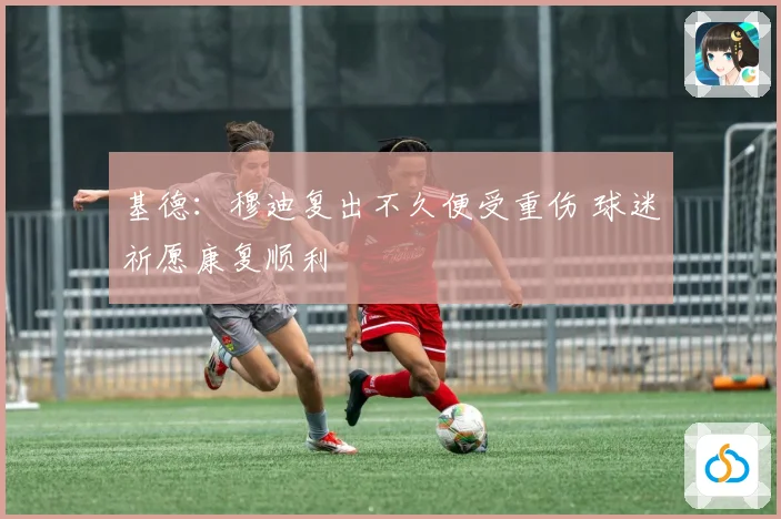 基德：穆迪复出不久便受重伤 球迷祈愿康复顺利