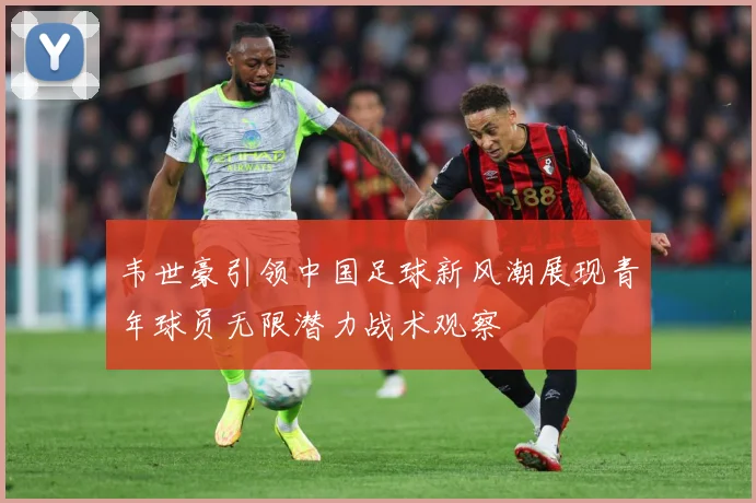 韦世豪引领中国足球新风潮展现青年球员无限潜力战术观察