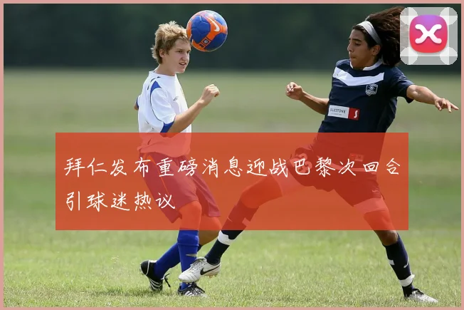 拜仁发布重磅消息迎战巴黎次回合引球迷热议