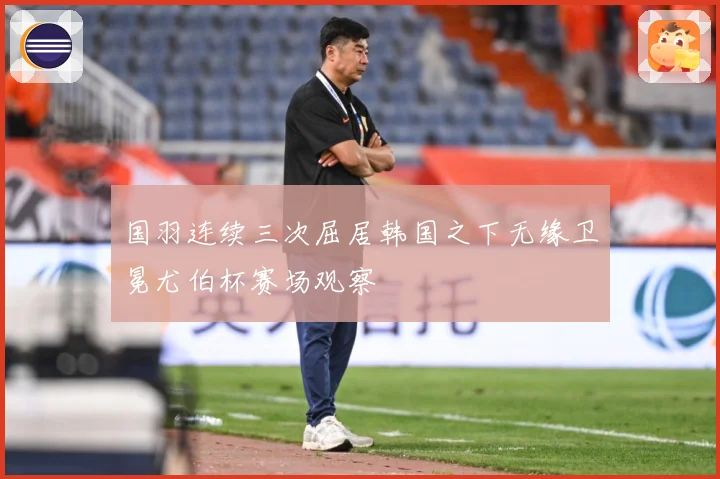 国羽连续三次屈居韩国之下无缘卫冕尤伯杯赛场观察