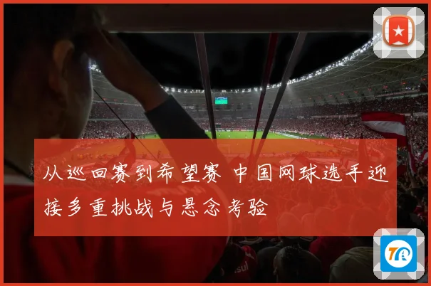 从巡回赛到希望赛 中国网球选手迎接多重挑战与悬念考验