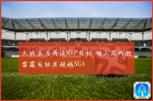 文班亚马再谈MVP目标 湖人若两胜雷霆或助其超越SGA