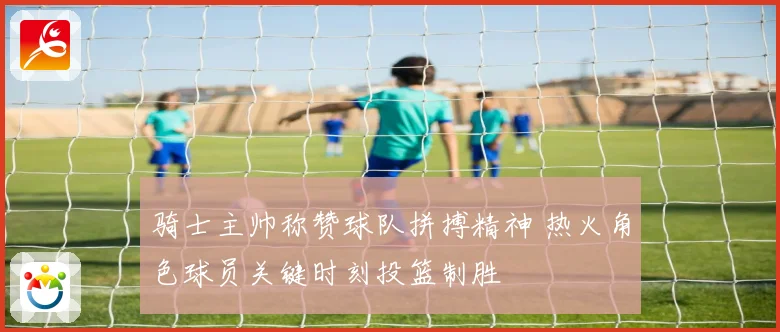 骑士主帅称赞球队拼搏精神 热火角色球员关键时刻投篮制胜
