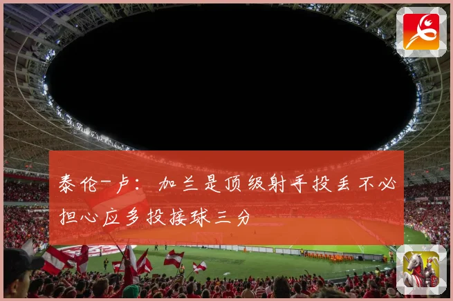 泰伦-卢：加兰是顶级射手投丢不必担心应多投接球三分