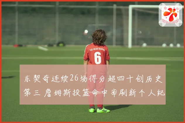 东契奇连续26场得分超四十创历史第三 詹姆斯投篮命中率刷新个人纪录