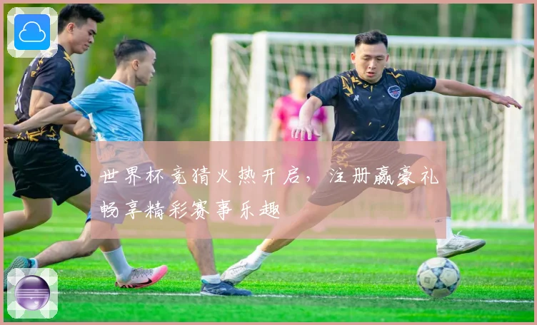 世界杯竞猜火热开启，注册赢豪礼畅享精彩赛事乐趣