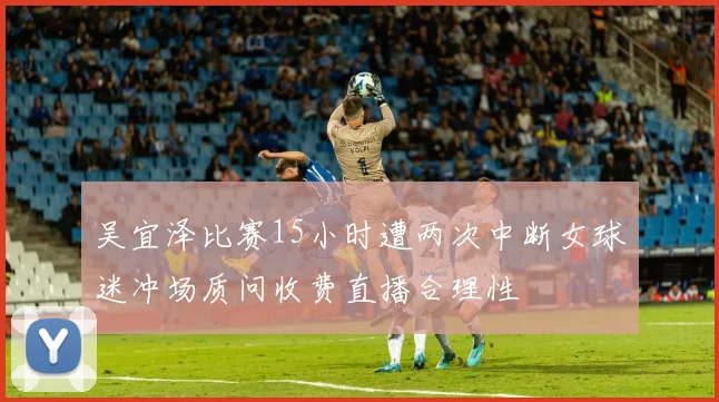 吴宜泽比赛15小时遭两次中断女球迷冲场质问收费直播合理性