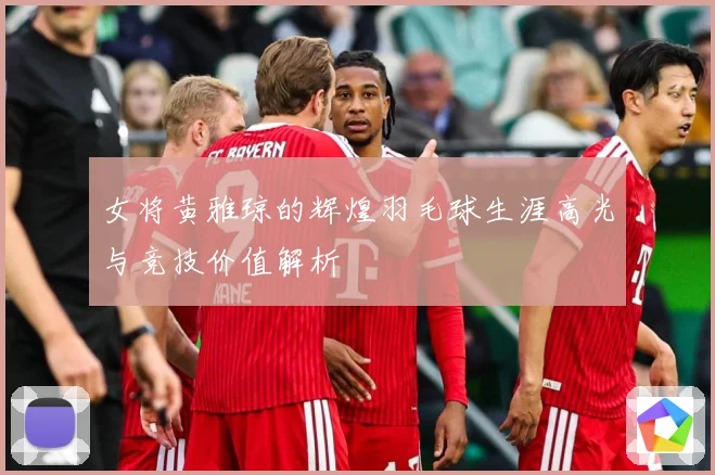 女将黄雅琼的辉煌羽毛球生涯高光与竞技价值解析