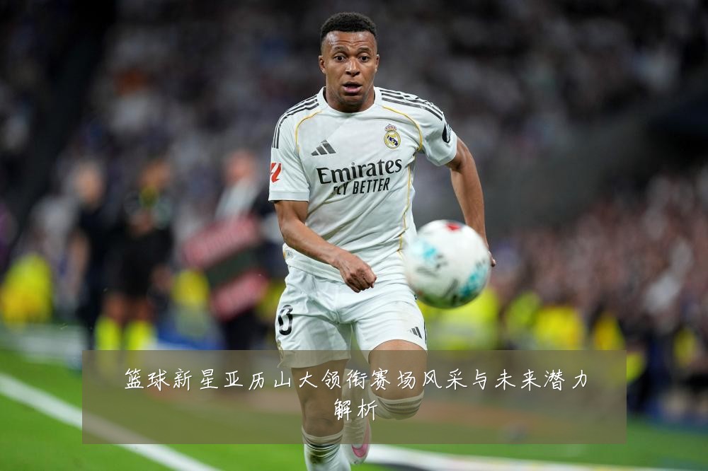 篮球新星亚历山大领衔赛场风采与未来潜力解析